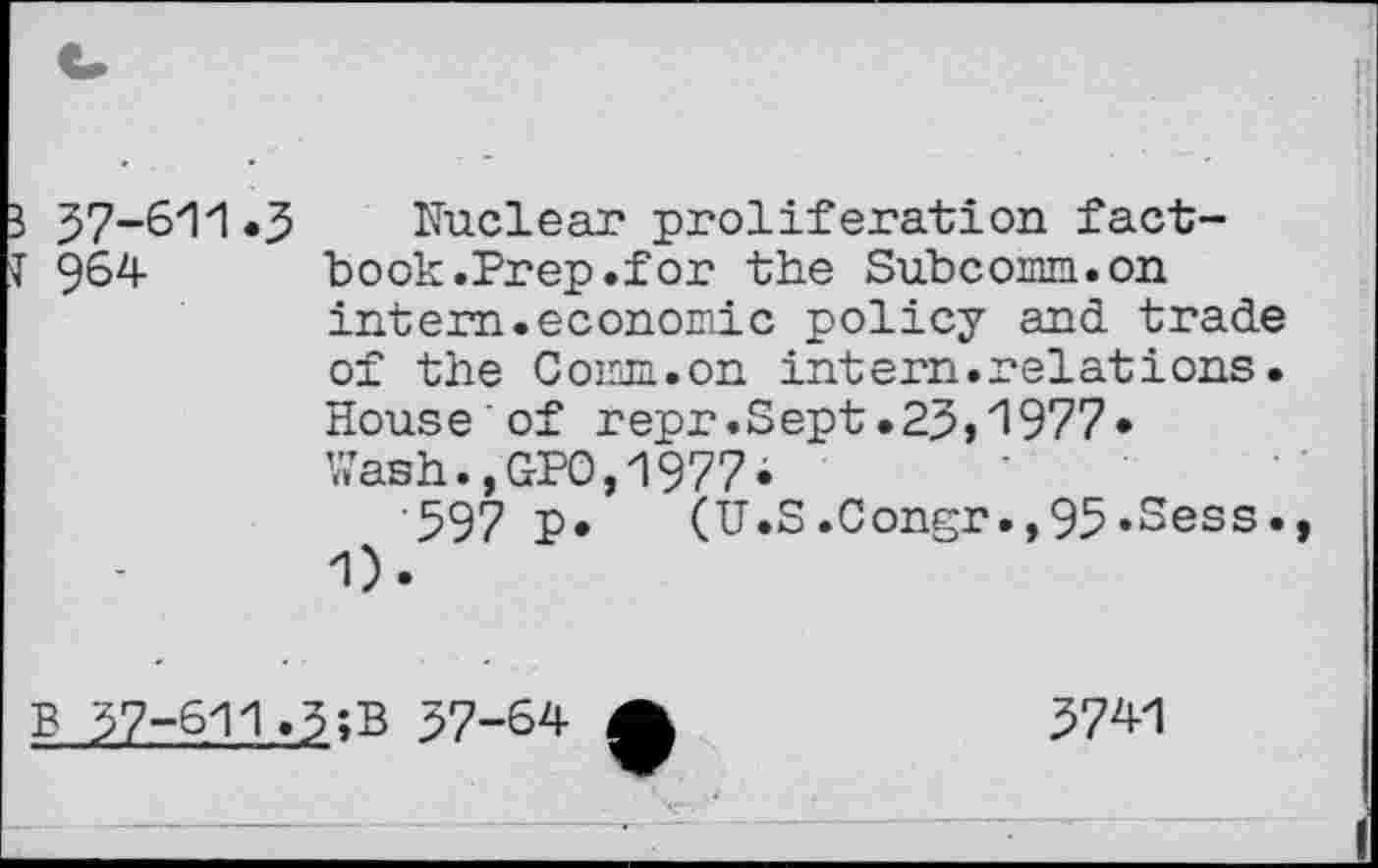 ﻿3 37-611.3 T 964
Nuclear proliferation factbook .Prep.for the Subcomm.on intern.economic policy and trade of the Comm.on intern.relations. House of repr.Sept.23,1977» Wash.,GPO,1977»
'597 P» (U.S.Congr.,95»Sess. 1).
B 37-611.
37-64
3741